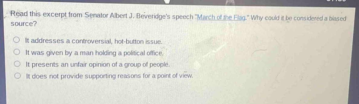read this excerpt from senator albert j. beveridges speech \march of the flag.\ why could it be considered a biased source?\nit addresses a controversial, hot - button issue.\nit was given by a man holding a political office.\nit presents an unfair opinion of a group of people.\nit does not provide supporting reasons for a point of view.