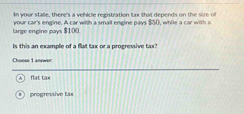 in your state, theres a vehicle registration tax that depends on the size of your cars engine. a car with a small engine pays $50, while a car with a large engine pays $100.\nis this an example of a flat tax or a progressive tax?\nchoose 1 answer:\na flat tax\nb progressive tax