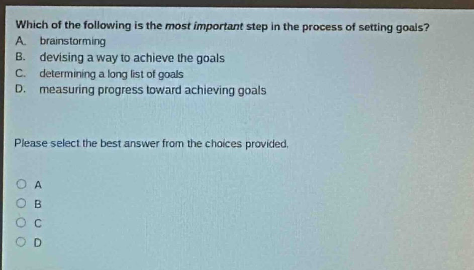 which of the following is the most important step in the process of setting goals? a. brainstorming b. devising a way to achieve the goals c. determining a long list of goals d. measuring progress toward achieving goals please select the best answer from the choices provided. o a o b o c o d