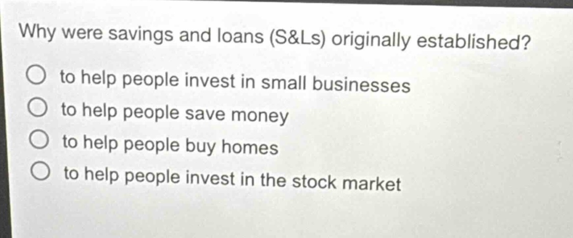why were savings and loans (s&ls) originally established?\no to help people invest in small businesses\no to help people save money\no to help people buy homes\no to help people invest in the stock market
