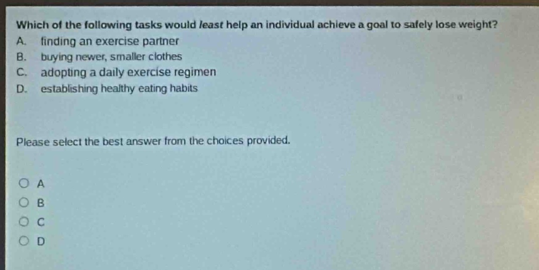 which of the following tasks would least help an individual achieve a goal to safely lose weight? a. finding an exercise partner b. buying newer, smaller clothes c. adopting a daily exercise regimen d. establishing healthy eating habits please select the best answer from the choices provided. o a o b o c o d