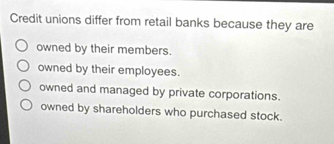 credit unions differ from retail banks because they are\nowned by their members.\nowned by their employees.\nowned and managed by private corporations.\nowned by shareholders who purchased stock.
