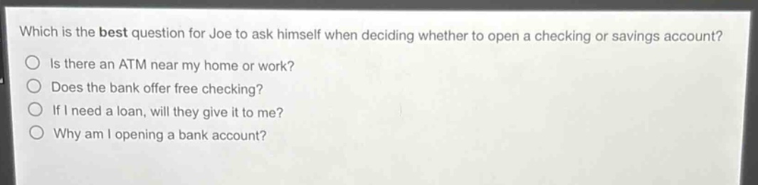 which is the best question for joe to ask himself when deciding whether to open a checking or savings account?\nis there an atm near my home or work?\ndoes the bank offer free checking?\nif i need a loan, will they give it to me?\nwhy am i opening a bank account?