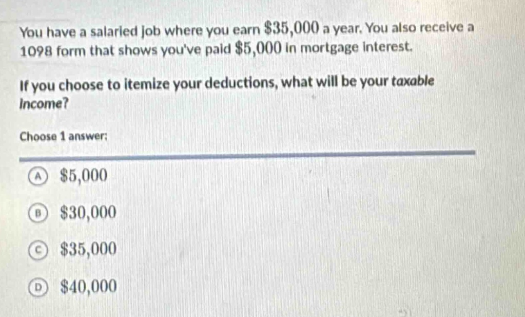 you have a salaried job where you earn $35,000 a year. you also receive a 1098 form that shows youve paid $5,000 in mortgage interest. if you choose to itemize your deductions, what will be your taxable income? choose 1 answer: a $5,000 b $30,000 c $35,000 d $40,000