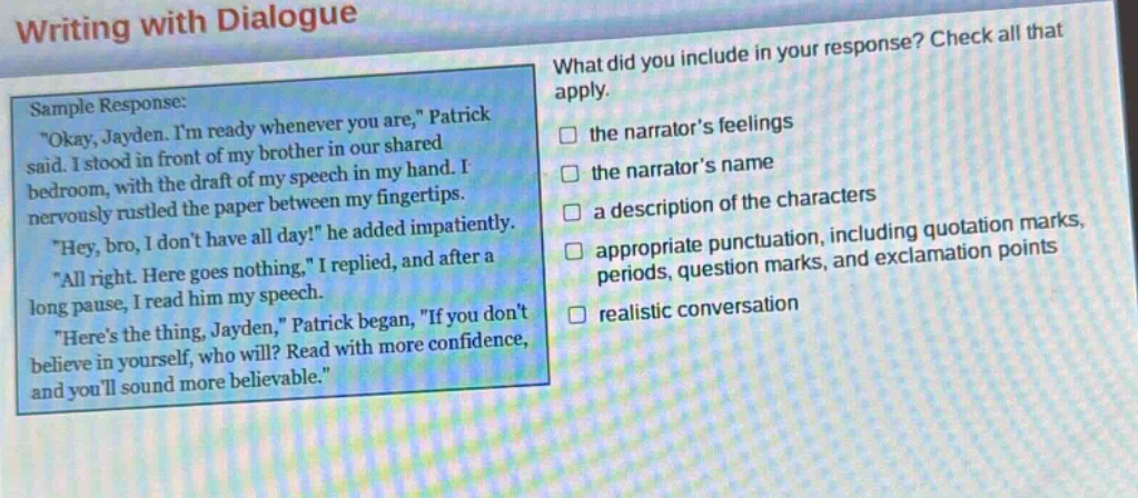 writing with dialogue\nsample response:\n\okay, jayden. im ready whenever you are,\ patrick said. i stood in front of my brother in our shared bedroom, with the draft of my speech in my hand. i nervously rustled the paper between my fingertips.\n\hey, bro, i dont have all day!\ he added impatiently.\n\all right. here goes nothing,\ i replied, and after a long pause, i read him my speech.\n\heres the thing, jayden,\ patrick began, \if you dont believe in yourself, who will? read with more confidence, and youll sound more believable.\\nwhat did you include in your response? check all that apply.\n□ the narrators feelings\n□ the narrators name\n□ a description of the characters\n□ appropriate punctuation, including quotation marks, periods, question marks, and exclamation points\n□ realistic conversation
