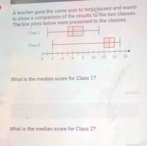 a teacher gave the same quiz to two classes and wants to show a comparison of the results to the two classes. the box plots below were presented to the classes. class 1 class 2 0 2 4 6 8 10 12 14 16 what is the median score for class 1? points what is the median score for class 2? points