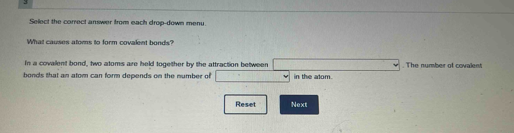 select the correct answer from each drop - down menu. what causes atoms to form covalent bonds? in a covalent bond, two atoms are held together by the attraction between. the number of covalent bonds that an atom can form depends on the number of in the atom.
