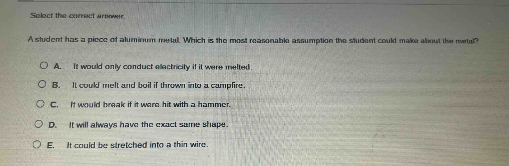 select the correct answer.\na student has a piece of aluminum metal. which is the most reasonable assumption the student could make about the metal?\na. it would only conduct electricity if it were melted.\nb. it could melt and boil if thrown into a campfire.\nc. it would break if it were hit with a hammer.\nd. it will always have the exact same shape.\ne. it could be stretched into a thin wire.