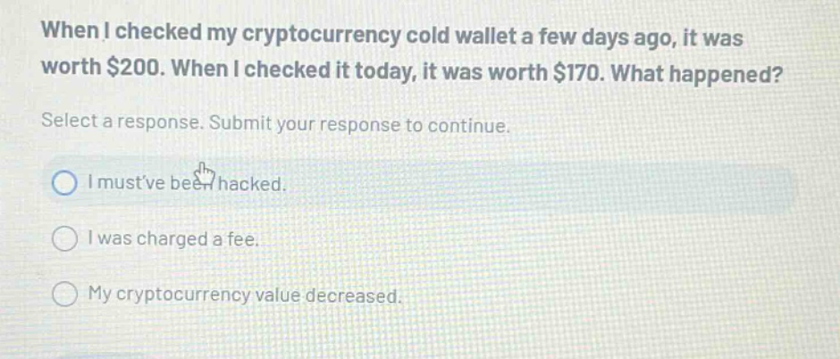 when i checked my cryptocurrency cold wallet a few days ago, it was worth $200. when i checked it today, it was worth $170. what happened? select a response. submit your response to continue. i mustve been hacked. i was charged a fee. my cryptocurrency value decreased.