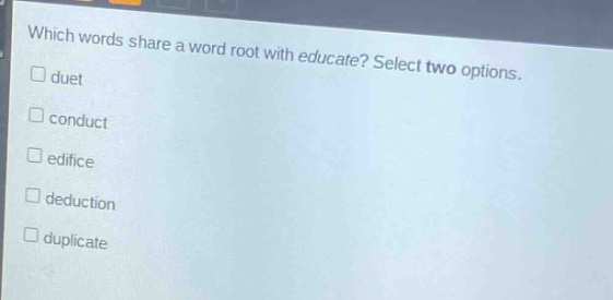 which words share a word root with educate? select two options.\nduet\nconduct\nedifice\ndeduction\nreplicate
