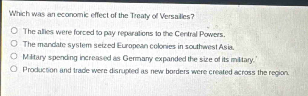 which was an economic effect of the treaty of versailles?\nthe allies were forced to pay reparations to the central powers.\nthe mandate system seized european colonies in southwest asia.\nmilitary spending increased as germany expanded the size of its military.\nproduction and trade were disrupted as new borders were created across the region.