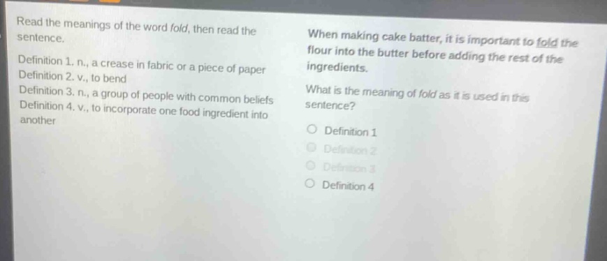 read the meanings of the word fold, then read the sentence.\ndefinition 1. n., a crease in fabric or a piece of paper\ndefinition 2. v., to bend\ndefinition 3. n., a group of people with common beliefs\ndefinition 4. v., to incorporate one food ingredient into another\nwhen making cake batter, it is important to fold the flour into the butter before adding the rest of the ingredients.\nwhat is the meaning of fold as it is used in this sentence?\no definition 1\no definition 2\no definition 3\no definition 4