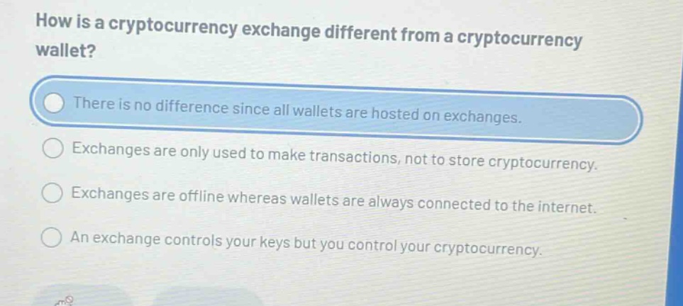 how is a cryptocurrency exchange different from a cryptocurrency wallet?\nthere is no difference since all wallets are hosted on exchanges.\nexchanges are only used to make transactions, not to store cryptocurrency.\nexchanges are offline whereas wallets are always connected to the internet.\nan exchange controls your keys but you control your cryptocurrency.