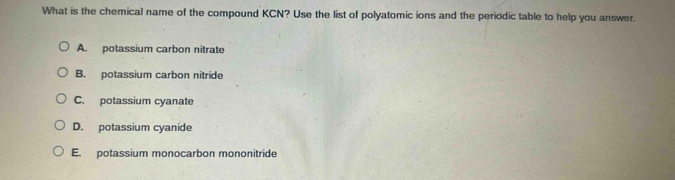 what is the chemical name of the compound kcn? use the list of polyatomic ions and the periodic table to help you answer.\na. potassium carbon nitrate\nb. potassium carbon nitride\nc. potassium cyanate\nd. potassium cyanide\ne. potassium monocarbon mononitride
