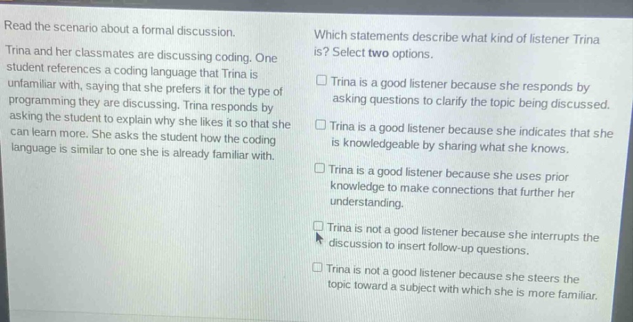 read the scenario about a formal discussion. trina and her classmates are discussing coding. one student references a coding language that trina is unfamiliar with, saying that she prefers it for the type of programming they are discussing. trina responds by asking the student to explain why she likes it so that she can learn more. she asks the student how the coding language is similar to one she is already familiar with. which statements describe what kind of listener trina is? select two options. □ trina is a good listener because she responds by asking questions to clarify the topic being discussed. □ trina is a good listener because she indicates that she is knowledgeable by sharing what she knows. □ trina is a good listener because she uses prior knowledge to make connections that further her understanding. □ trina is not a good listener because she interrupts the discussion to insert follow - up questions. □ trina is not a good listener because she steers the topic toward a subject with which she is more familiar.