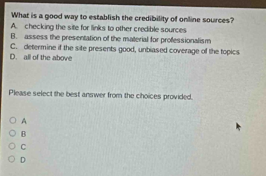 what is a good way to establish the credibility of online sources? a. checking the site for links to other credible sources b. assess the presentation of the material for professionalism c. determine if the site presents good, unbiased coverage of the topics d. all of the above please select the best answer from the choices provided.