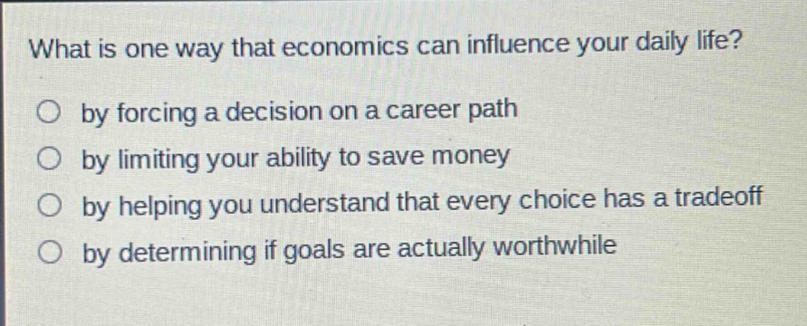 what is one way that economics can influence your daily life?\nby forcing a decision on a career path\nby limiting your ability to save money\nby helping you understand that every choice has a tradeoff\nby determining if goals are actually worthwhile