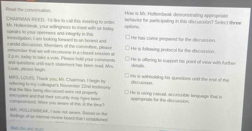 read the conversation.\nchairman reed. id like to call this meeting to order. mr. hollembeak, your willingness to meet with us today speaks to your openness and integrity in this investigation. i am looking forward to an honest and candid discussion. members of the committee, please remember that we will reconvene in a closed - session at 2 p.m. today to take a vote. please hold your comments and questions until each statement has been read. mrs. louis, please begin.\nmrs. louis. thank you, mr. chairman. i begin by referring to my colleagues november 22nd testimony that the files being discussed were not properly encrypted and that their security may have been compromised. were you aware of this at the time?\nmr. hollembeak. i was not aware. based on the findings of an internal review board that i established\nhow is mr. hollembeak demonstrating appropriate behavior for participating in this discussion? select three options.\n□ he has come prepared for the discussion.\n□ he is following protocol for the discussion.\n□ he is offering to support his point of view with further details.\n□ he is withholding his questions until the end of the discussion.\n□ he is using casual, accessible language that is appropriate for the discussion.