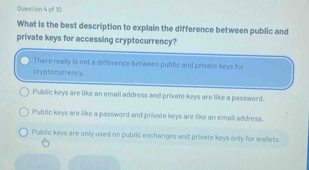 question 4 of 10\nwhat is the best description to explain the difference between public and private keys for accessing cryptocurrency?\nthere really is not a difference between public and private keys for cryptocurrency.\npublic keys are like an email address and private keys are like a password.\npublic keys are like a password and private keys are like an email address.\npublic keys are only used on public exchanges and private keys only for wallets.