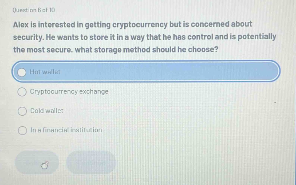 question 6 of 10\nalex is interested in getting cryptocurrency but is concerned about security. he wants to store it in a way that he has control and is potentially the most secure. what storage method should he choose?\nhot wallet\ncryptocurrency exchange\ncold wallet\nin a financial institution