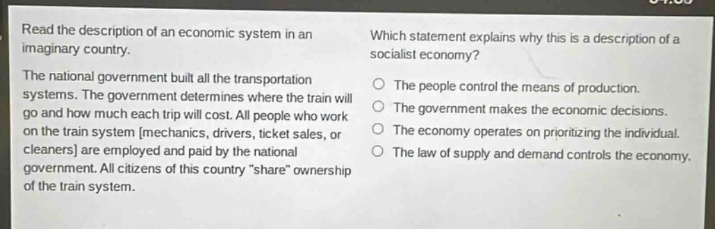 read the description of an economic system in an imaginary country. the national government built all the transportation systems. the government determines where the train will go and how much each trip will cost. all people who work on the train system mechanics, drivers, ticket sales, or cleaners are employed and paid by the national government. all citizens of this country “share” ownership of the train system. which statement explains why this is a description of a socialist economy? the people control the means of production. the government makes the economic decisions. the economy operates on prioritizing the individual. the law of supply and demand controls the economy.