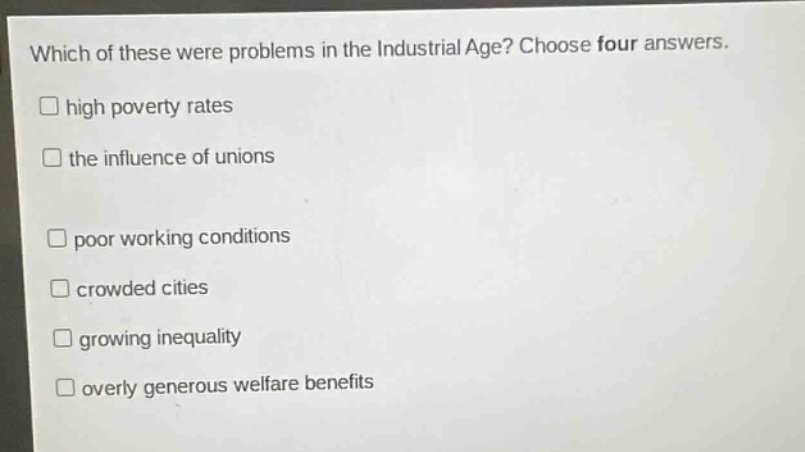 which of these were problems in the industrial age? choose four answers.\nhigh poverty rates\nthe influence of unions\npoor working conditions\ncrowded cities\ngrowing inequality\noverly generous welfare benefits