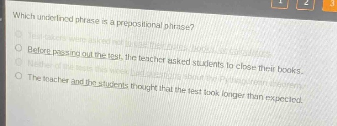 which underlined phrase is a prepositional phrase?\ntest - takers were asked not to use their notes, books, or calculators.\nbefore passing out the test, the teacher asked students to close their books.\nneither of the tests this week had questions about the pythagorean theorem.\nthe teacher and the students thought that the test took longer than expected.