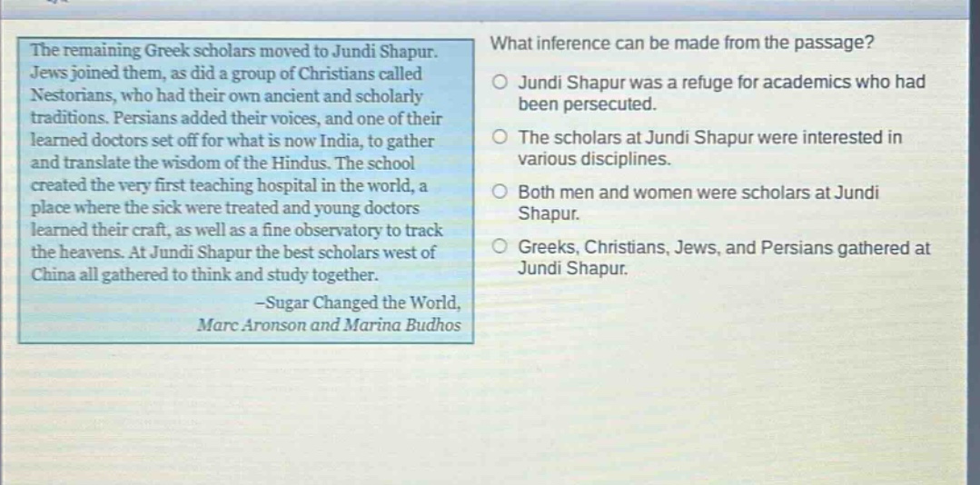 the remaining greek scholars moved to jundi shapur. jews joined them, as did a group of christians called nestorians, who had their own ancient and scholarly traditions. persians added their voices, and one of their learned doctors set off for what is now india, to gather and translate the wisdom of the hindus. the school created the very first teaching hospital in the world, a place where the sick were treated and young doctors learned their craft, as well as a fine observatory to track the heavens. at jundi shapur the best scholars west of china all gathered to think and study together. -sugar changed the world, marc aronson and marina budhos\nwhat inference can be made from the passage?\njundi shapur was a refuge for academics who had been persecuted.\nthe scholars at jundi shapur were interested in various disciplines.\nboth men and women were scholars at jundi shapur.\ngreeks, christians, jews, and persians gathered at jundi shapur.