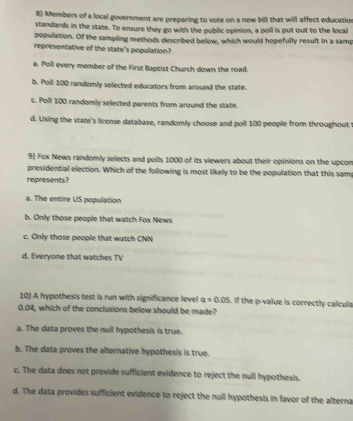 8) members of a local government are preparing to vote on a new bill that will affect education standards in the state. to ensure they go with the public opinion, a poll is put out to the local population. of the sampling methods described below, which would hopefully result in a sample representative of the states population?\na. poll every member of the first baptist church down the road.\nb. poll 100 randomly selected educators from around the state.\nc. poll 100 randomly selected parents from around the state.\nd. using the states license database, randomly choose and poll 100 people from throughout the state.\n9) fox news randomly selects and polls 1000 of its viewers about their opinions on the upcoming presidential election. which of the following is most likely to be the population that this sample represents?\na. the entire us population\nb. only those people that watch fox news\nc. only those people that watch cnn\nd. everyone that watches tv\n10) a hypothesis test is run with significance level $alpha = 0.05$. if the p - value is correctly calculated as 0.04, which of the conclusions below should be made?\na. the data proves the null hypothesis is true.\nb. the data proves the alternative hypothesis is true.\nc. the data does not provide sufficient evidence to reject the null hypothesis.\nd. the data provides sufficient evidence to reject the null hypothesis in favor of the alternative.