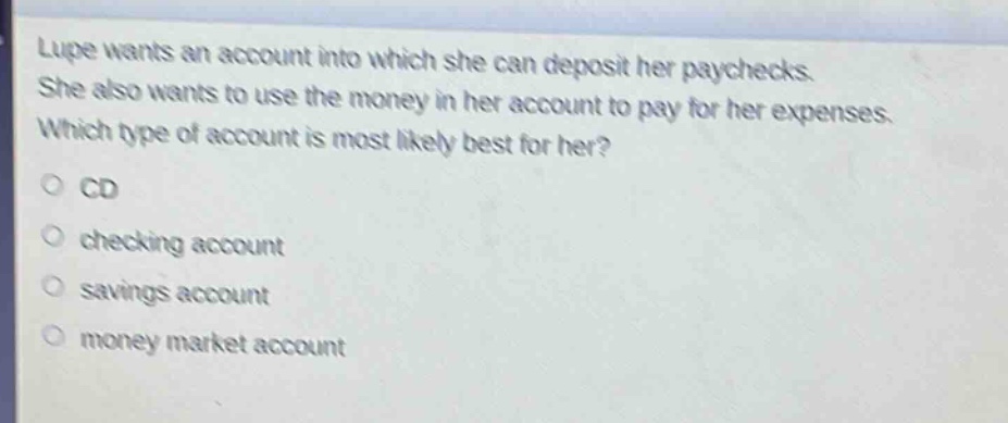 lupe wants an account into which she can deposit her paychecks. she also wants to use the money in her account to pay for her expenses. which type of account is most likely best for her?\no cd\no checking account\no savings account\no money market account