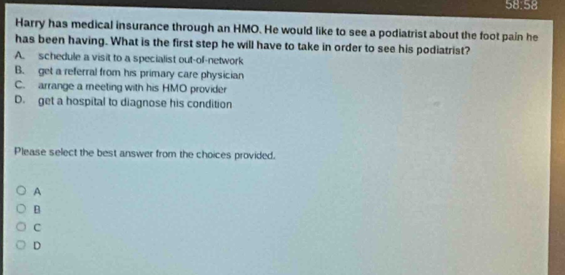 harry has medical insurance through an hmo. he would like to see a podiatrist about the foot pain he has been having. what is the first step he will have to take in order to see his podiatrist? a. schedule a visit to a specialist out - of - network b. get a referral from his primary care physician c. arrange a meeting with his hmo provider d. get a hospital to diagnose his condition please select the best answer from the choices provided. o a o b o c o d