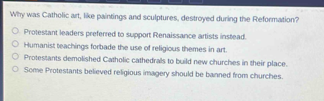 why was catholic art, like paintings and sculptures, destroyed during the reformation?\nprotestant leaders preferred to support renaissance artists instead.\nhumanist teachings forbade the use of religious themes in art.\nprotestants demolished catholic cathedrals to build new churches in their place.\nsome protestants believed religious imagery should be banned from churches.