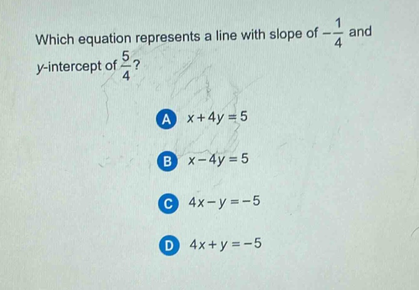which equation represents a line with slope of $-\frac{1}{4}$ and y - intercept of $\frac{5}{4}$?\na $x + 4y = 5$\nb $x - 4y = 5$\nc $4x - y = - 5$\nd $4x + y = - 5$