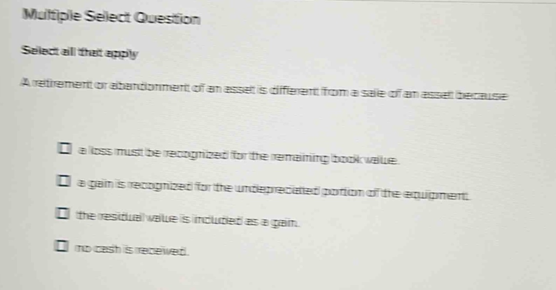 multiple select question\nselect all that apply\na retirement or abandonment of an asset is different from a sale of an asset because\n□ a loss must be recognized for the remaining book value.\n□ a gain is recognized for the undepreciated portion of the equipment.\n□ the residual value is included as a gain.\n□ no cash is received.