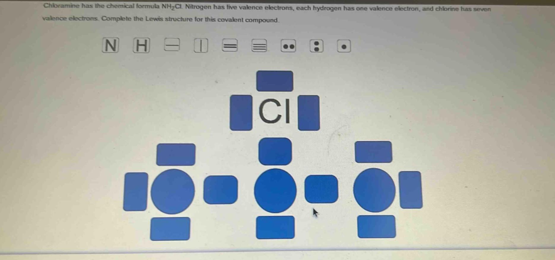 chloramine has the chemical formula nh₂cl. nitrogen has five valence electrons, each hydrogen has one valence electron, and chlorine has seven valence electrons. complete the lewis structure for this covalent compound.