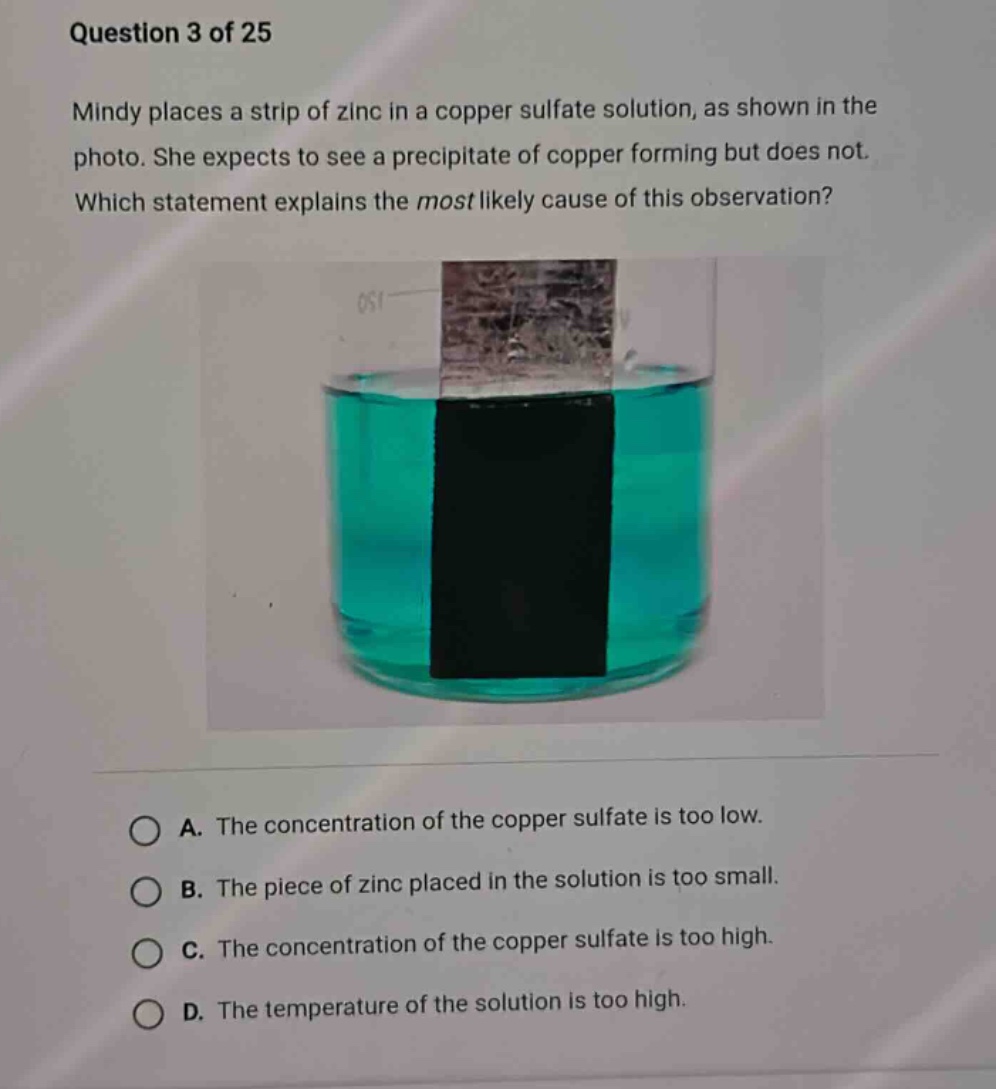 question 3 of 25\nmindy places a strip of zinc in a copper sulfate solution, as shown in the photo. she expects to see a precipitate of copper forming but does not. which statement explains the most likely cause of this observation?\na. the concentration of the copper sulfate is too low.\nb. the piece of zinc placed in the solution is too small.\nc. the concentration of the copper sulfate is too high.\nd. the temperature of the solution is too high.
