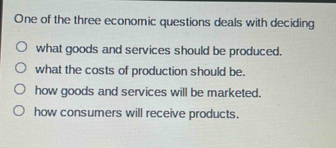 one of the three economic questions deals with deciding\n○ what goods and services should be produced.\n○ what the costs of production should be.\n○ how goods and services will be marketed.\n○ how consumers will receive products.
