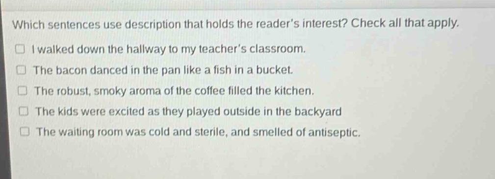which sentences use description that holds the reader’s interest? check all that apply.\n□ i walked down the hallway to my teacher’s classroom.\n□ the bacon danced in the pan like a fish in a bucket.\n□ the robust, smoky aroma of the coffee filled the kitchen.\n□ the kids were excited as they played outside in the backyard\n□ the waiting room was cold and sterile, and smelled of antiseptic.