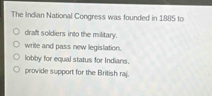 the indian national congress was founded in 1885 to\ndraft soldiers into the military.\nwrite and pass new legislation.\nlobby for equal status for indians.\nprovide support for the british raj.