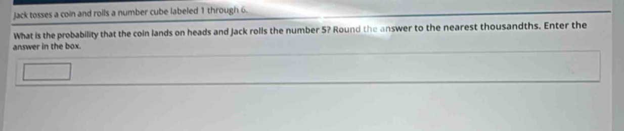 jack tosses a coin and rolls a number cube labeled 1 through 6. what is the probability that the coin lands on heads and jack rolls the number 5? round the answer to the nearest thousandths. enter the answer in the box.