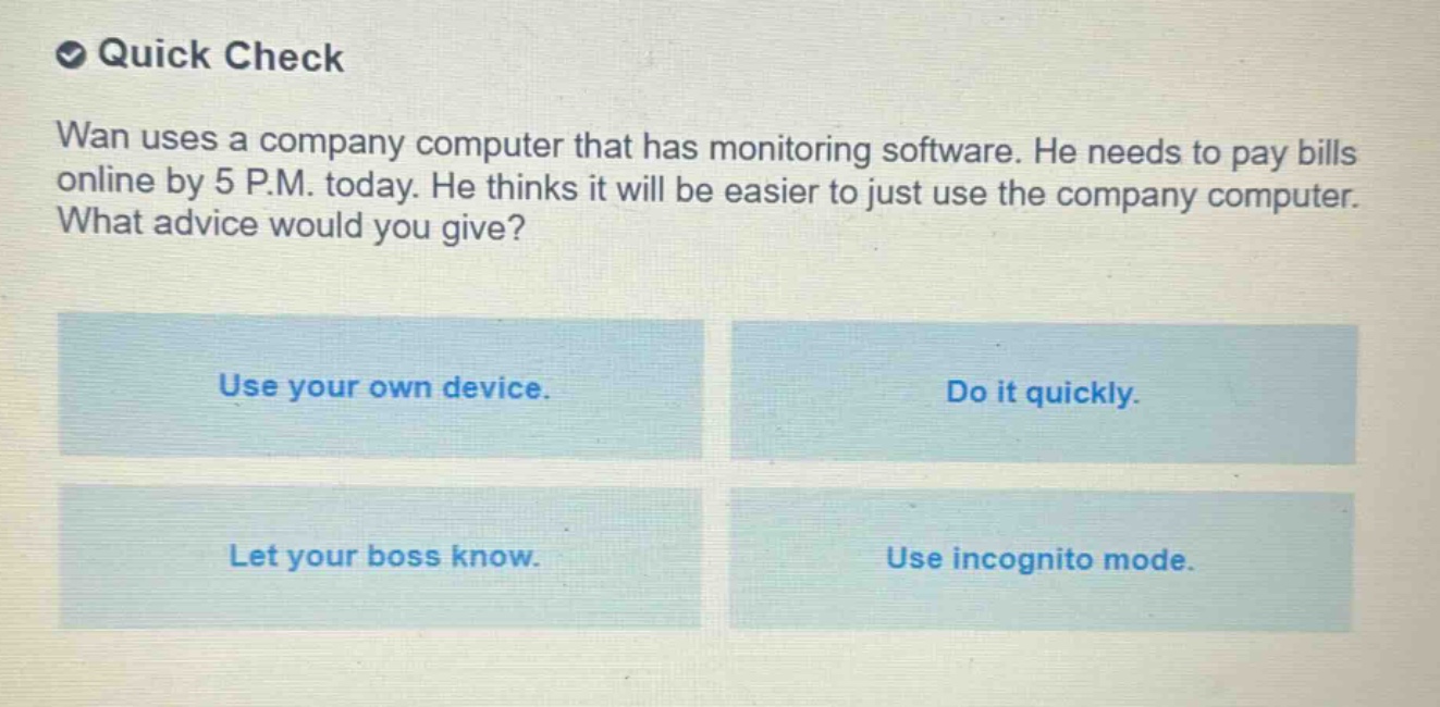 quick check\nwan uses a company computer that has monitoring software. he needs to pay bills online by 5 p.m. today. he thinks it will be easier to just use the company computer. what advice would you give?\nuse your own device.\ndo it quickly.\nlet your boss know.\nuse incognito mode.