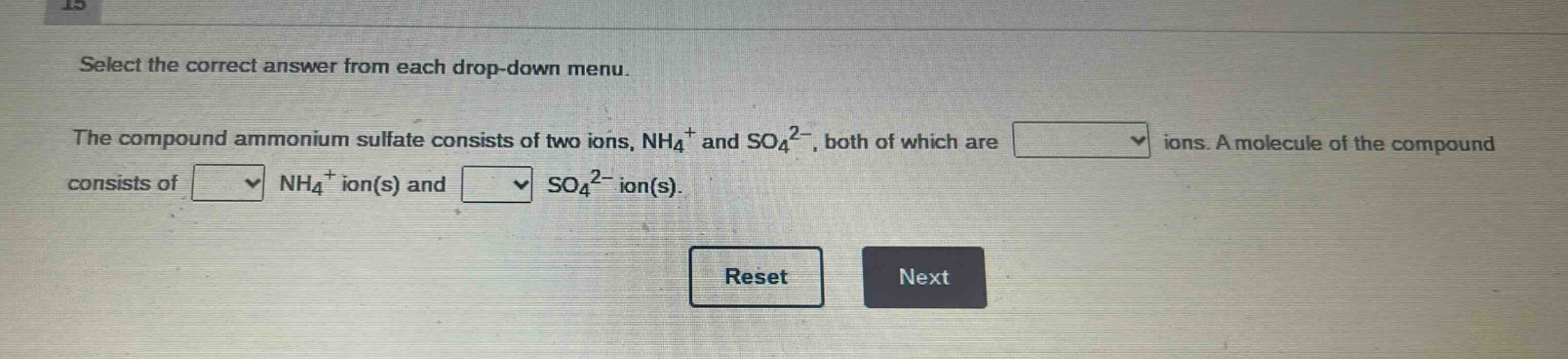 select the correct answer from each drop - down menu.\nthe compound ammonium sulfate consists of two ions, nh₄⁺ and so₄²⁻, both of which are \nions. a molecule of the compound consists of \nnh₄⁺ ion(s) and \nso₄²⁻ ion(s).