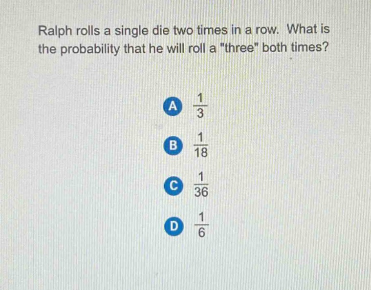 ralph rolls a single die two times in a row. what is the probability that he will roll a \three\ both times?\na $\frac{1}{3}$\nb $\frac{1}{18}$\nc $\frac{1}{36}$\nd $\frac{1}{6}$