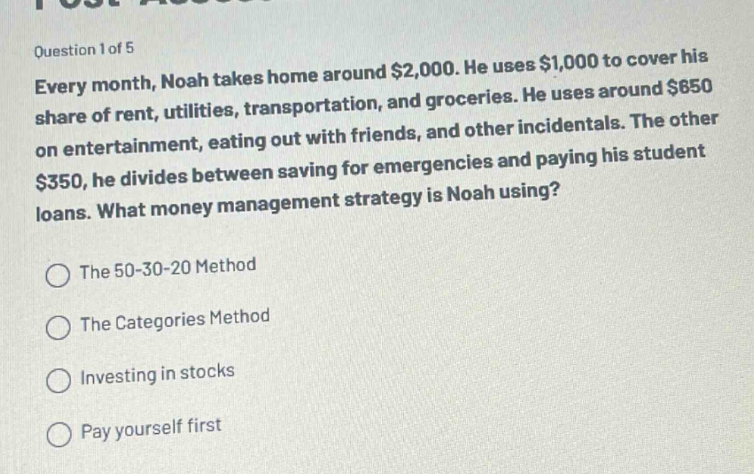 question 1 of 5\nevery month, noah takes home around $2,000. he uses $1,000 to cover his share of rent, utilities, transportation, and groceries. he uses around $650 on entertainment, eating out with friends, and other incidentals. the other $350, he divides between saving for emergencies and paying his student loans. what money management strategy is noah using?\nthe 50 - 30 - 20 method\nthe categories method\ninvesting in stocks\npay yourself first