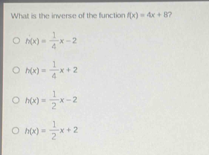 what is the inverse of the function f(x) = 4x + 8?\n○ h(x) = \\frac{1}{4}x - 2\n○ h(x) = \\frac{1}{4}x + 2\n○ h(x) = \\frac{1}{2}x - 2\n○ h(x) = \\frac{1}{2}x + 2