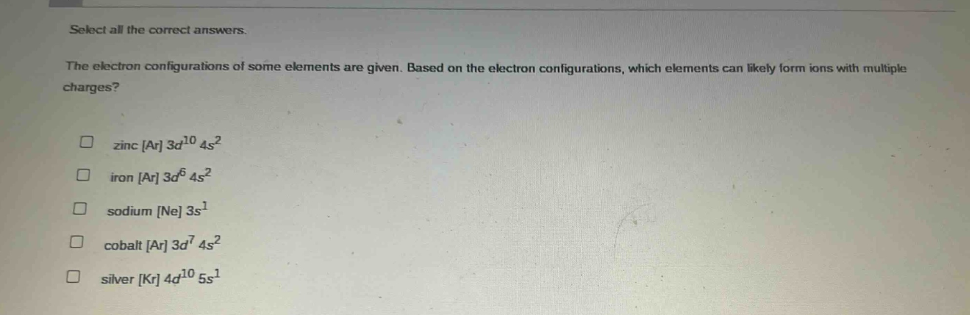 select all the correct answers.\nthe electron configurations of some elements are given. based on the electron configurations, which elements can likely form ions with multiple charges?\n□ zinc ar 3d^{10} 4s^{2}\n□ iron ar 3d^{6} 4s^{2}\n□ sodium ne 3s^{1}\n□ cobalt ar 3d^{7} 4s^{2}\n□ silver kr 4d^{10} 5s^{1}