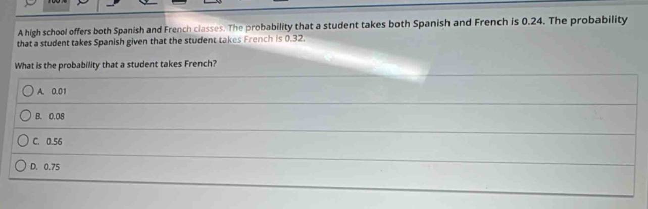 a high school offers both spanish and french classes. the probability that a student takes both spanish and french is 0.24. the probability that a student takes spanish given that the student takes french is 0.32. what is the probability that a student takes french?\na. 0.01\nb. 0.08\nc. 0.56\nd. 0.75