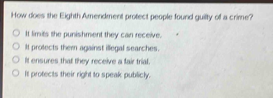 how does the eighth amendment protect people found guilty of a crime?\nit limits the punishment they can receive.\nit protects them against illegal searches.\nit ensures that they receive a fair trial.\nit protects their right to speak publicly.
