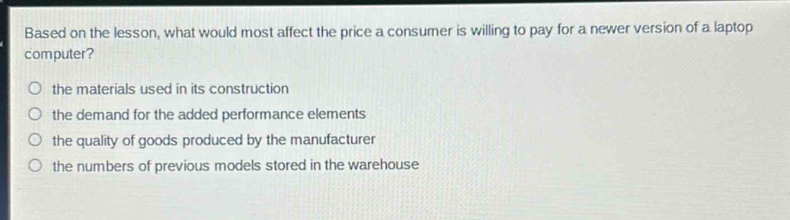 based on the lesson, what would most affect the price a consumer is willing to pay for a newer version of a laptop computer?\no the materials used in its construction\no the demand for the added performance elements\no the quality of goods produced by the manufacturer\no the numbers of previous models stored in the warehouse