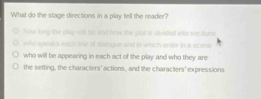 what do the stage directions in a play tell the reader?\nhow long the play will be and how the plot is divided into sections\nwho speaks each line of dialogue and in which order in a scene\nwho will be appearing in each act of the play and who they are\nthe setting, the characters actions, and the characters expressions